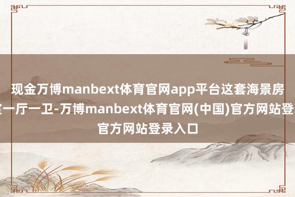 现金万博manbext体育官网app平台这套海景房是二室一厅一卫-万博manbext体育官网(中国)官方网站登录入口