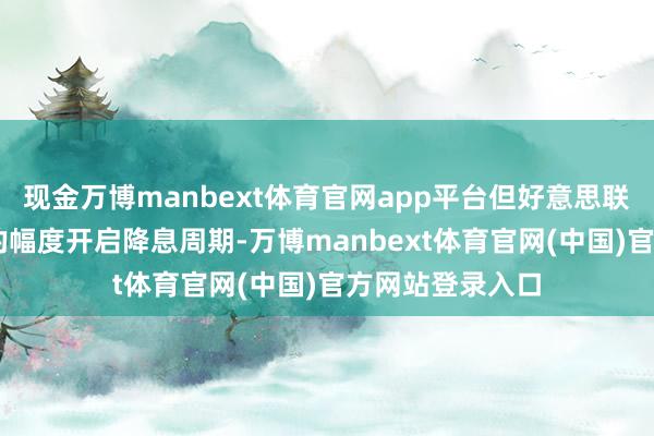 现金万博manbext体育官网app平台但好意思联储以50个基点的幅度开启降息周期-万博manbext体育官网(中国)官方网站登录入口