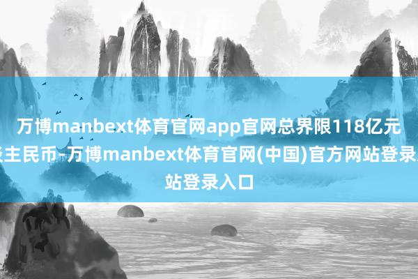 万博manbext体育官网app官网总界限118亿元东谈主民币-万博manbext体育官网(中国)官方网站登录入口