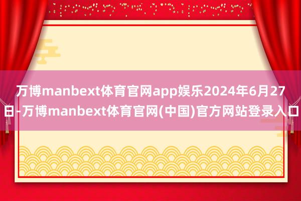 万博manbext体育官网app娱乐2024年6月27日-万博manbext体育官网(中国)官方网站登录入口