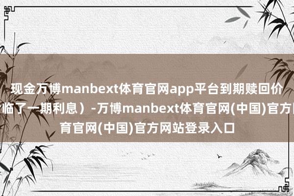 现金万博manbext体育官网app平台到期赎回价为107元（含临了一期利息）-万博manbext体育官网(中国)官方网站登录入口