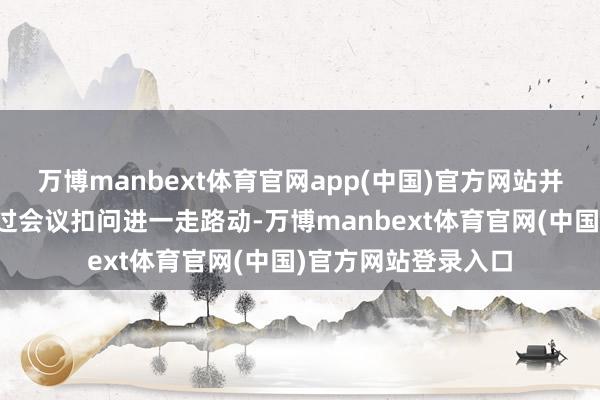 万博manbext体育官网app(中国)官方网站并谋划于当晚举行超过会议扣问进一走路动-万博manbext体育官网(中国)官方网站登录入口