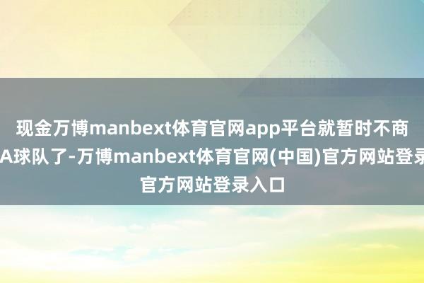 现金万博manbext体育官网app平台就暂时不商量CBA球队了-万博manbext体育官网(中国)官方网站登录入口