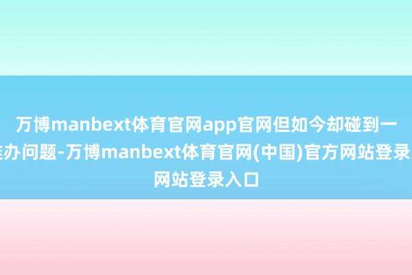 万博manbext体育官网app官网但如今却碰到一些难办问题-万博manbext体育官网(中国)官方网站登录入口