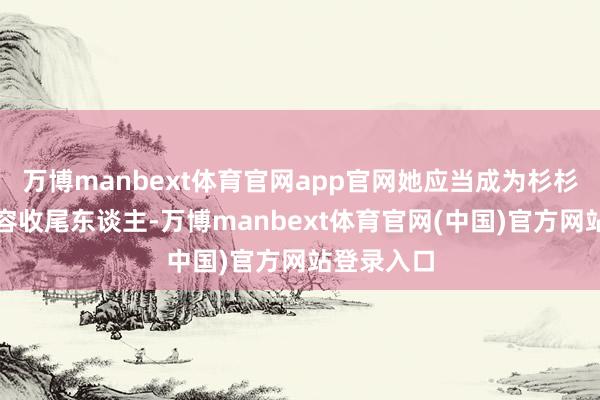 万博manbext体育官网app官网她应当成为杉杉股份的内容收尾东谈主-万博manbext体育官网(中国)官方网站登录入口