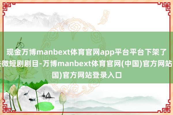 现金万博manbext体育官网app平台平台下架了部分非法微短剧剧目-万博manbext体育官网(中国)官方网站登录入口