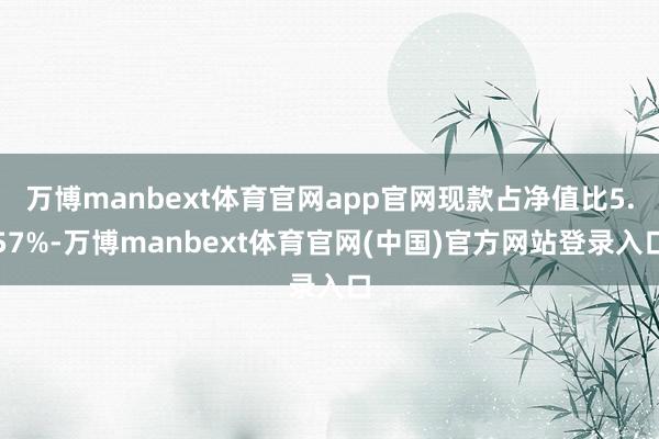 万博manbext体育官网app官网现款占净值比5.57%-万博manbext体育官网(中国)官方网站登录入口