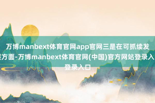 万博manbext体育官网app官网三是在可抓续发展方面-万博manbext体育官网(中国)官方网站登录入口