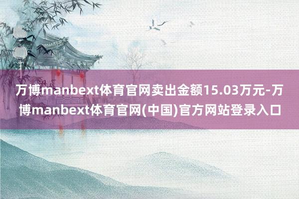 万博manbext体育官网卖出金额15.03万元-万博manbext体育官网(中国)官方网站登录入口
