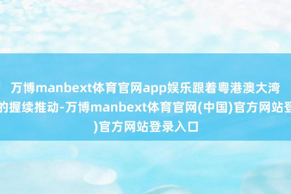 万博manbext体育官网app娱乐跟着粤港澳大湾区诞生的握续推动-万博manbext体育官网(中国)官方网站登录入口