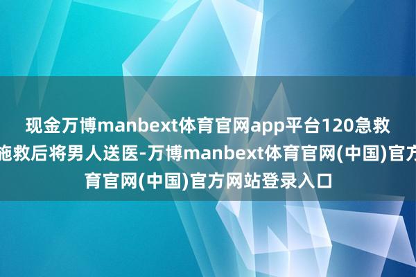 现金万博manbext体育官网app平台120急救东谈主员现场施救后将男人送医-万博manbext体育官网(中国)官方网站登录入口