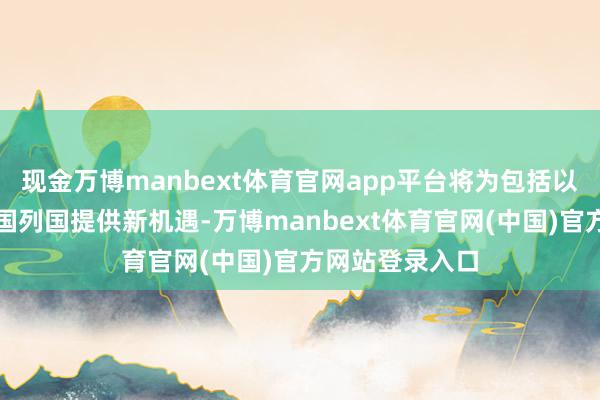 现金万博manbext体育官网app平台将为包括以色列在内的全国列国提供新机遇-万博manbext体育官网(中国)官方网站登录入口