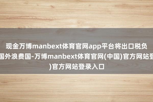 现金万博manbext体育官网app平台将出口税负振荡至国外浪费国-万博manbext体育官网(中国)官方网站登录入口