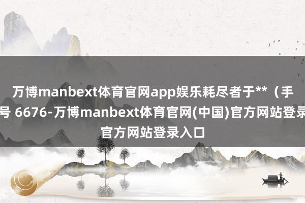 万博manbext体育官网app娱乐耗尽者于**(手机尾号 6676-万博manbext体育官网(中国)官方网站登录入口