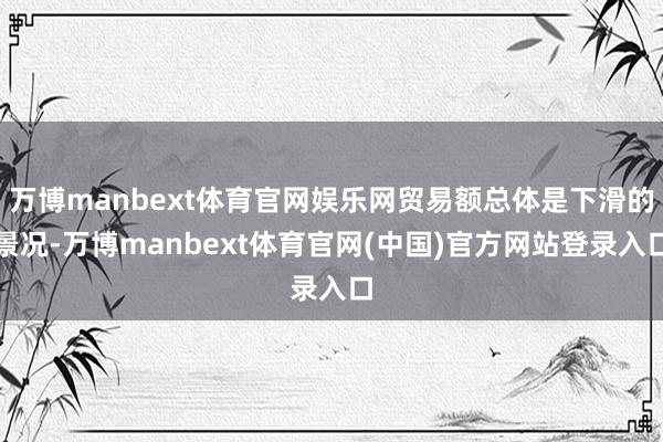 万博manbext体育官网娱乐网贸易额总体是下滑的景况-万博manbext体育官网(中国)官方网站登录入口