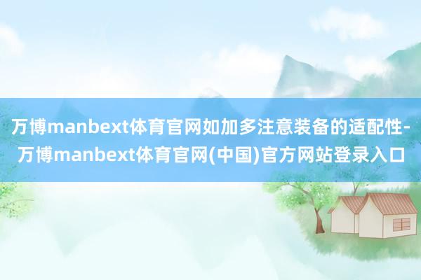 万博manbext体育官网如加多注意装备的适配性-万博manbext体育官网(中国)官方网站登录入口