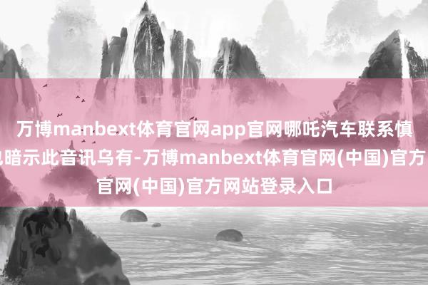 万博manbext体育官网app官网哪吒汽车联系慎重东说念主也暗示此音讯乌有-万博manbext体育官网(中国)官方网站登录入口