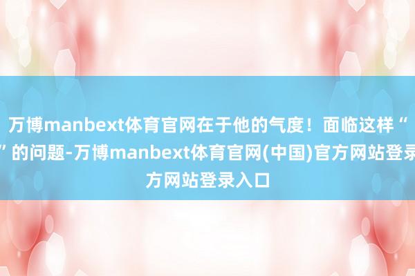 万博manbext体育官网在于他的气度！面临这样“刁难”的问题-万博manbext体育官网(中国)官方网站登录入口