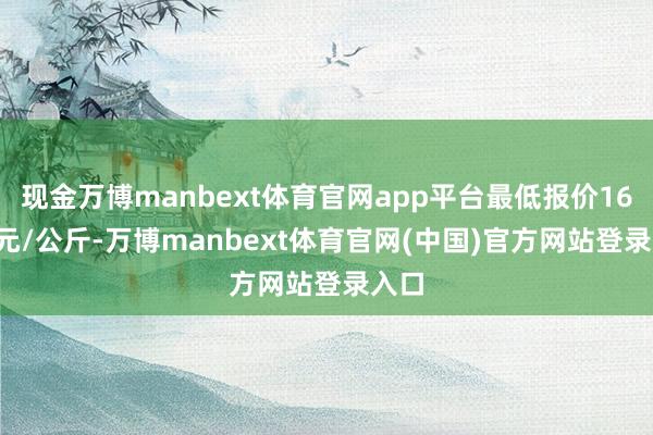 现金万博manbext体育官网app平台最低报价16.50元/公斤-万博manbext体育官网(中国)官方网站登录入口