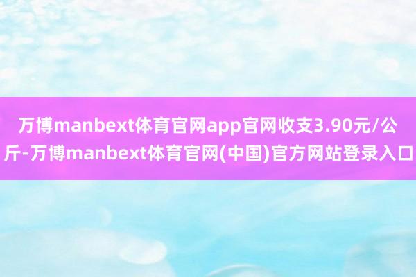 万博manbext体育官网app官网收支3.90元/公斤-万博manbext体育官网(中国)官方网站登录入口