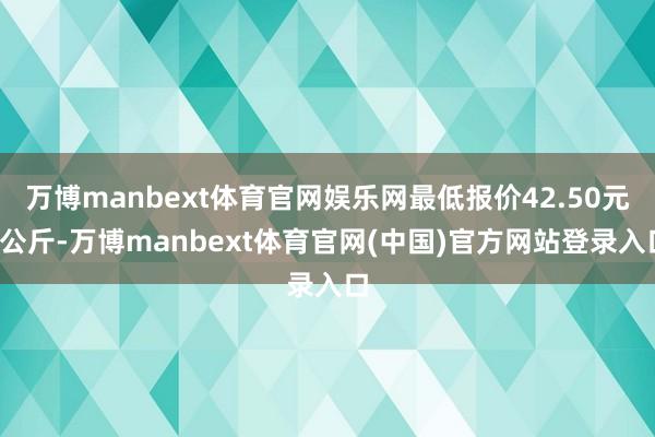 万博manbext体育官网娱乐网最低报价42.50元/公斤-万博manbext体育官网(中国)官方网站登录入口