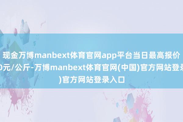 现金万博manbext体育官网app平台当日最高报价13.00元/公斤-万博manbext体育官网(中国)官方网站登录入口