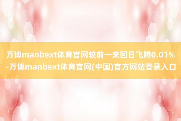 万博manbext体育官网较前一来回日飞腾0.01%-万博manbext体育官网(中国)官方网站登录入口