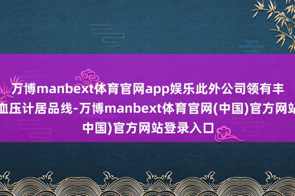 万博manbext体育官网app娱乐此外公司领有丰富的电子血压计居品线-万博manbext体育官网(中国)官方网站登录入口