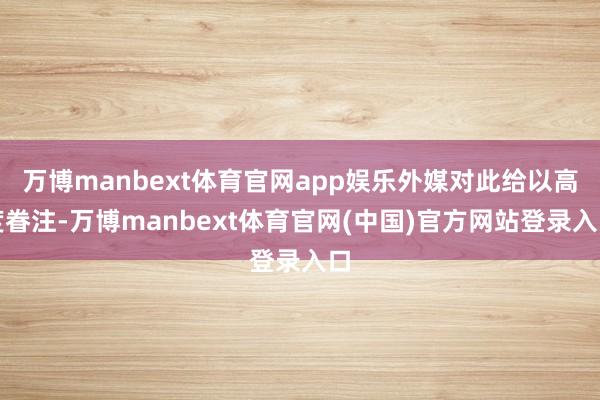 万博manbext体育官网app娱乐外媒对此给以高度眷注-万博manbext体育官网(中国)官方网站登录入口