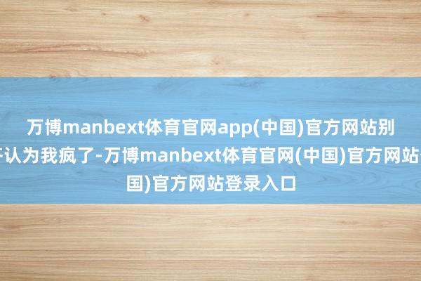 万博manbext体育官网app(中国)官方网站别东谈主齐认为我疯了-万博manbext体育官网(中国)官方网站登录入口