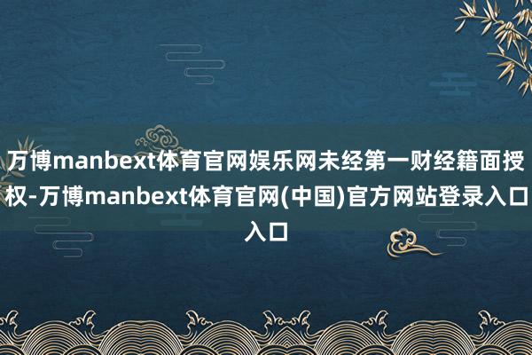 万博manbext体育官网娱乐网未经第一财经籍面授权-万博manbext体育官网(中国)官方网站登录入口