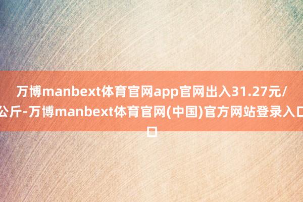 万博manbext体育官网app官网出入31.27元/公斤-万博manbext体育官网(中国)官方网站登录入口