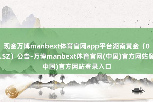 现金万博manbext体育官网app平台湖南黄金（002155.SZ）公告-万博manbext体育官网(中国)官方网站登录入口