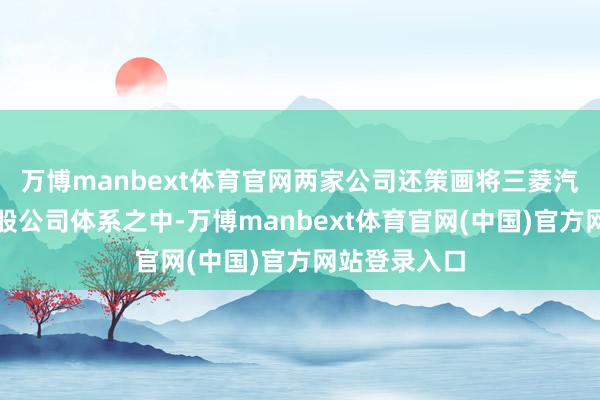 万博manbext体育官网两家公司还策画将三菱汽车纳入该控股公司体系之中-万博manbext体育官网(中国)官方网站登录入口
