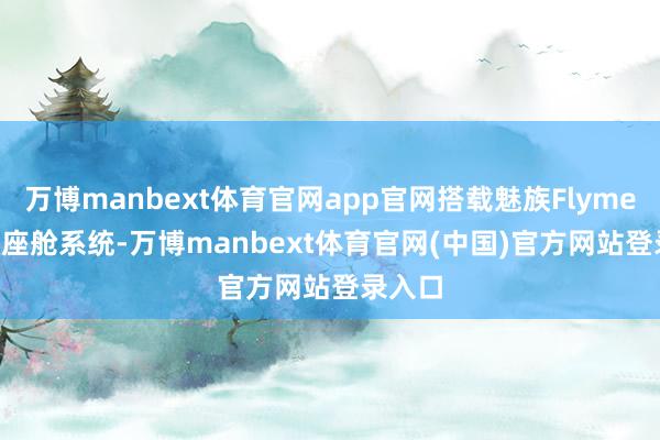万博manbext体育官网app官网搭载魅族Flyme Auto座舱系统-万博manbext体育官网(中国)官方网站登录入口