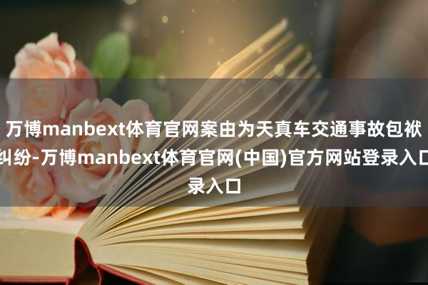 万博manbext体育官网案由为天真车交通事故包袱纠纷-万博manbext体育官网(中国)官方网站登录入口