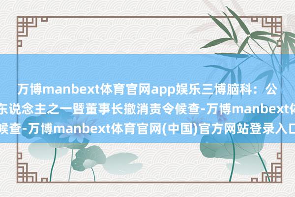 万博manbext体育官网app娱乐三博脑科：公司控股鼓吹、内容舍弃东说念主之一暨董事长撤消责令候查-万博manbext体育官网(中国)官方网站登录入口