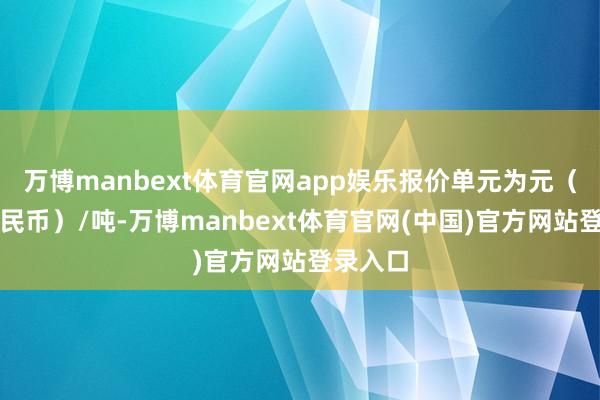 万博manbext体育官网app娱乐报价单元为元（东谈主民币）/吨-万博manbext体育官网(中国)官方网站登录入口