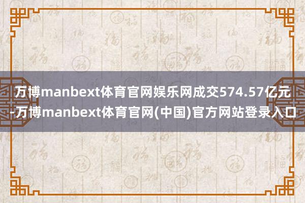 万博manbext体育官网娱乐网成交574.57亿元-万博manbext体育官网(中国)官方网站登录入口