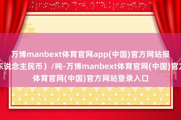 万博manbext体育官网app(中国)官方网站报价单元为元(东说念主民币)/吨-万博manbext体育官网(中国)官方网站登录入口