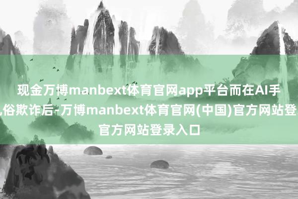 现金万博manbext体育官网app平台而在AI手艺的凡俗欺诈后-万博manbext体育官网(中国)官方网站登录入口