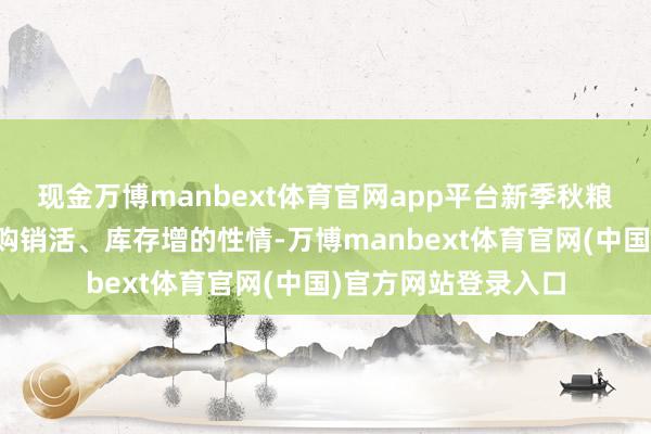 现金万博manbext体育官网app平台新季秋粮收购呈现程度快、购销活、库存增的性情-万博manbext体育官网(中国)官方网站登录入口