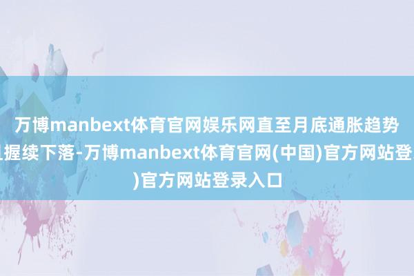 万博manbext体育官网娱乐网直至月底通胀趋势权贵且握续下落-万博manbext体育官网(中国)官方网站登录入口