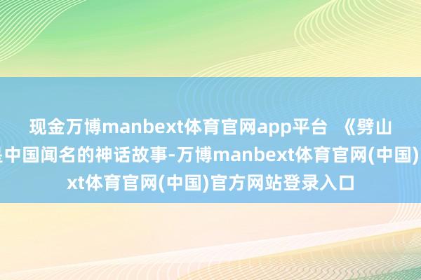 现金万博manbext体育官网app平台 《劈山救母》神话听说是中国闻名的神话故事-万博manbext体育官网(中国)官方网站登录入口