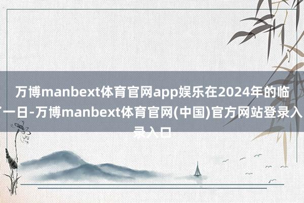 万博manbext体育官网app娱乐在2024年的临了一日-万博manbext体育官网(中国)官方网站登录入口