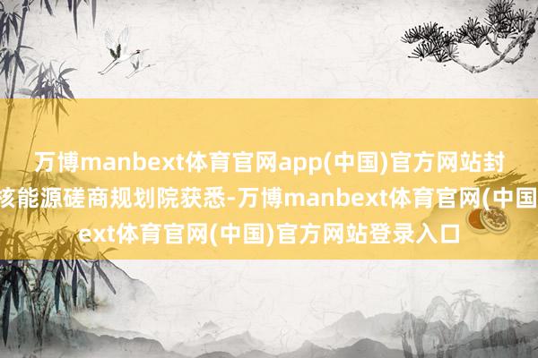 万博manbext体育官网app(中国)官方网站封面新闻记者从中国核能源磋商规划院获悉-万博manbext体育官网(中国)官方网站登录入口