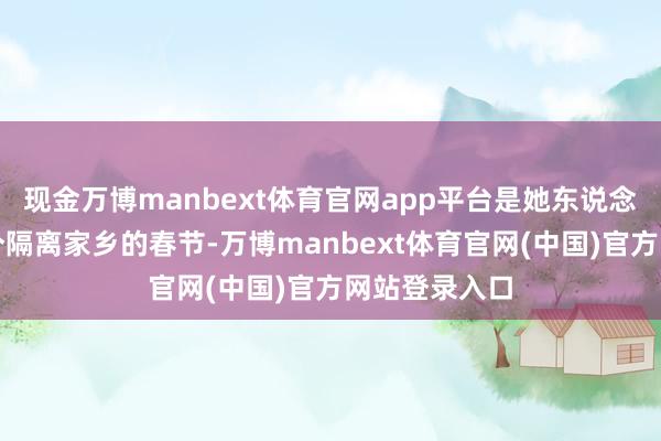 现金万博manbext体育官网app平台是她东说念主生中第一个隔离家乡的春节-万博manbext体育官网(中国)官方网站登录入口