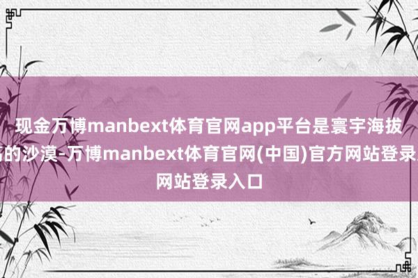 现金万博manbext体育官网app平台是寰宇海拔最高的沙漠-万博manbext体育官网(中国)官方网站登录入口