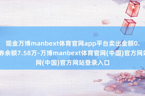 现金万博manbext体育官网app平台卖出金额0.00元；融券余额7.58万-万博manbext体育官网(中国)官方网站登录入口