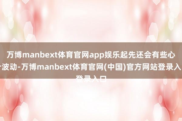 万博manbext体育官网app娱乐起先还会有些心计波动-万博manbext体育官网(中国)官方网站登录入口